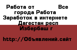 Работа от (  18) ! - Все города Работа » Заработок в интернете   . Дагестан респ.,Избербаш г.